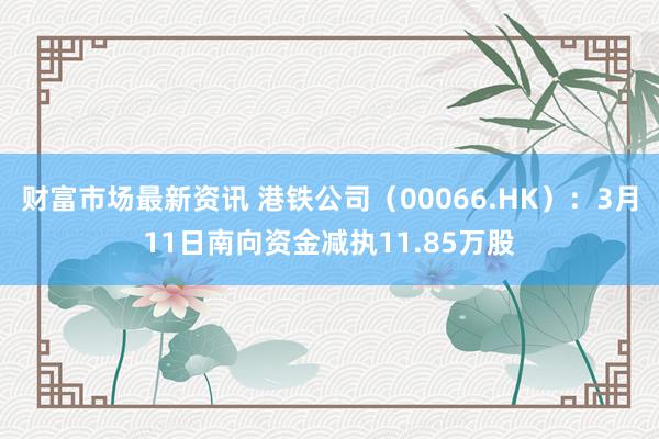 财富市场最新资讯 港铁公司（00066.HK）：3月11日南向资金减执11.85万股