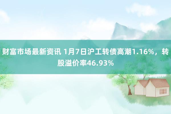 财富市场最新资讯 1月7日沪工转债高潮1.16%，转股溢价率46.93%