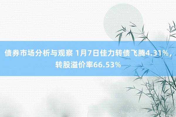 债券市场分析与观察 1月7日佳力转债飞腾4.31%，转股溢价率66.53%