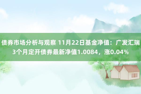 债券市场分析与观察 11月22日基金净值：广发汇瑞3个月定开债券最新净值1.0084，涨0.04%