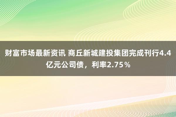 财富市场最新资讯 商丘新城建投集团完成刊行4.4亿元公司债，利率2.75％