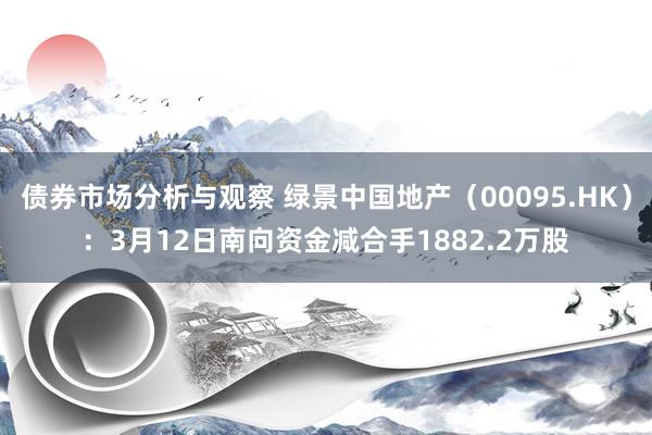 债券市场分析与观察 绿景中国地产（00095.HK）：3月12日南向资金减合手1882.2万股