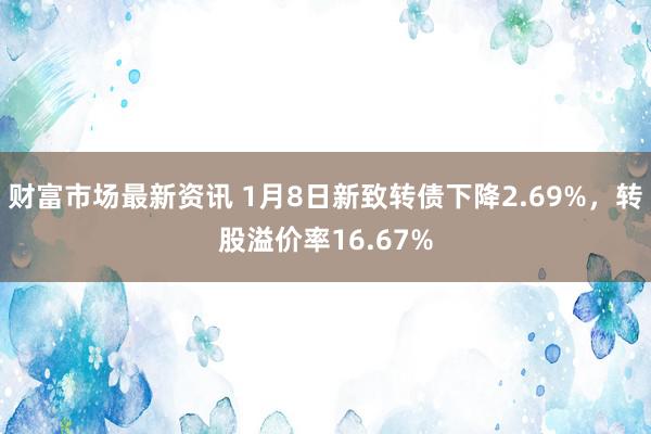 财富市场最新资讯 1月8日新致转债下降2.69%，转股溢价率16.67%