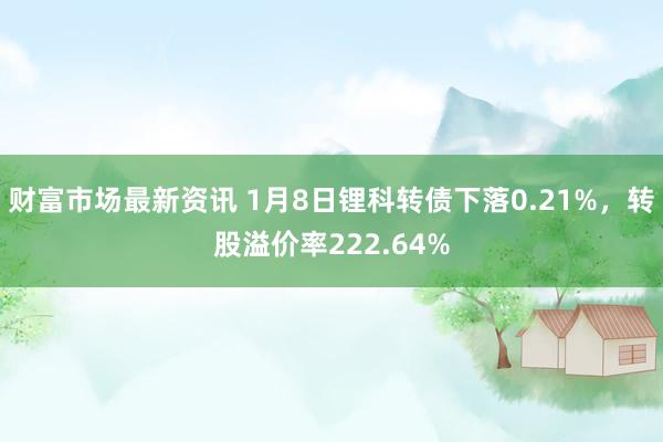 财富市场最新资讯 1月8日锂科转债下落0.21%，转股溢价率222.64%