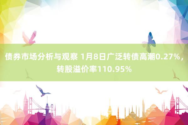 债券市场分析与观察 1月8日广泛转债高潮0.27%，转股溢价率110.95%