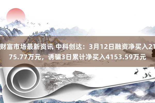 财富市场最新资讯 中科创达：3月12日融资净买入2175.77万元，诱骗3日累计净买入4153.59万元