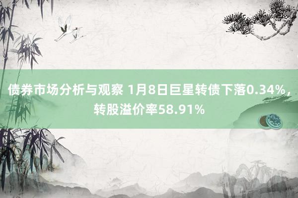 债券市场分析与观察 1月8日巨星转债下落0.34%，转股溢价率58.91%