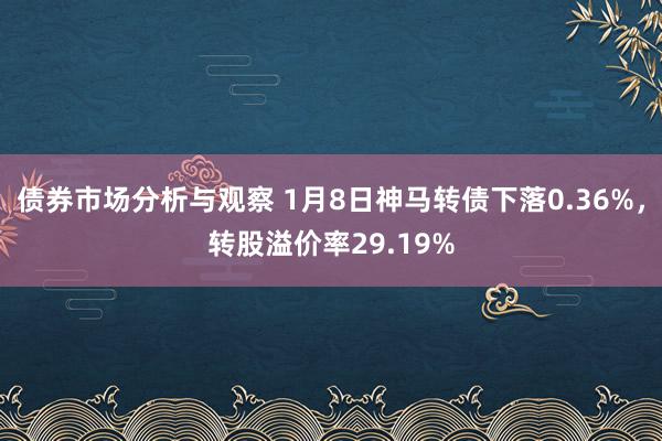 债券市场分析与观察 1月8日神马转债下落0.36%，转股溢价率29.19%