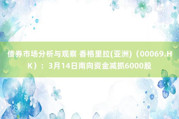 债券市场分析与观察 香格里拉(亚洲)（00069.HK）：3月14日南向资金减抓6000股