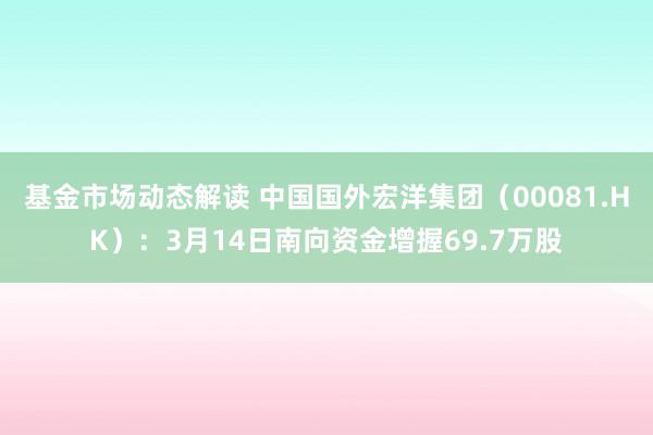 基金市场动态解读 中国国外宏洋集团（00081.HK）：3月14日南向资金增握69.7万股