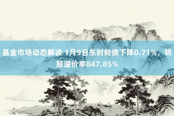 基金市场动态解读 1月9日东时转债下降0.71%，转股溢价率847.85%