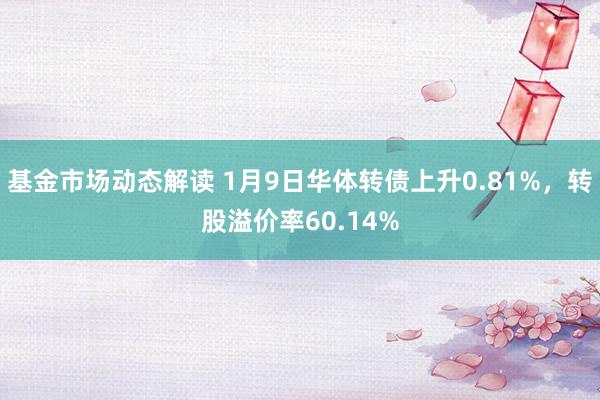 基金市场动态解读 1月9日华体转债上升0.81%，转股溢价率60.14%