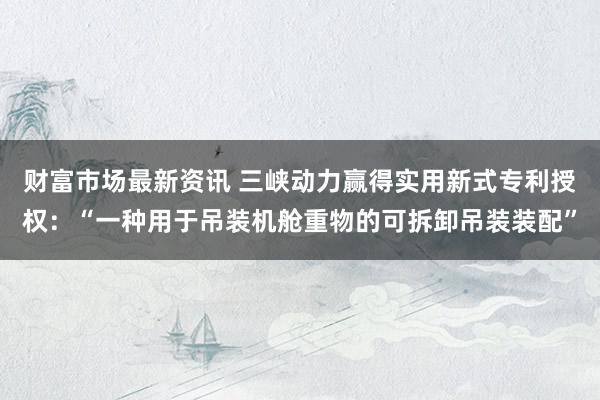 财富市场最新资讯 三峡动力赢得实用新式专利授权：“一种用于吊装机舱重物的可拆卸吊装装配”