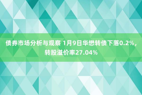 债券市场分析与观察 1月9日华懋转债下落0.2%，转股溢价率27.04%