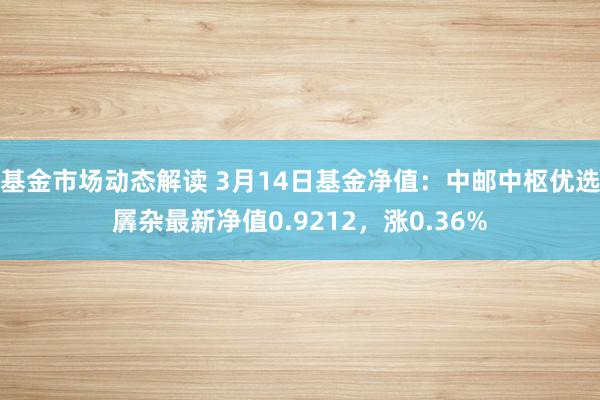 基金市场动态解读 3月14日基金净值：中邮中枢优选羼杂最新净值0.9212，涨0.36%