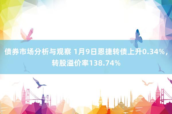 债券市场分析与观察 1月9日恩捷转债上升0.34%，转股溢价率138.74%