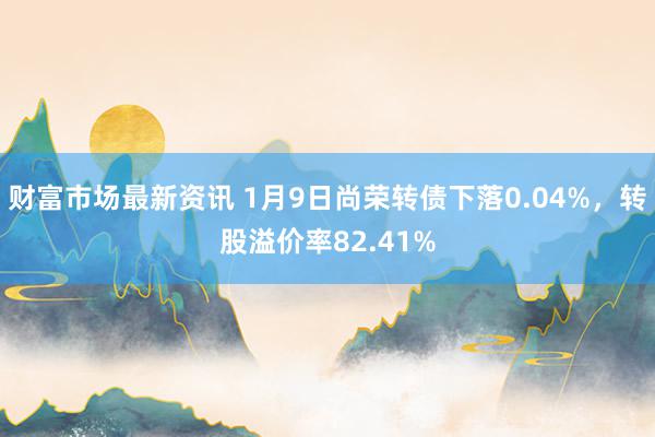 财富市场最新资讯 1月9日尚荣转债下落0.04%，转股溢价率82.41%