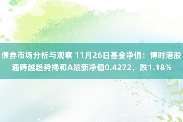 债券市场分析与观察 11月26日基金净值：博时港股通跨越趋势搀和A最新净值0.4272，跌1.18%