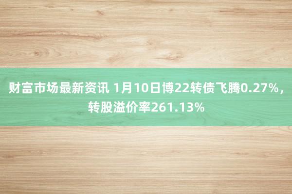 财富市场最新资讯 1月10日博22转债飞腾0.27%，转股溢价率261.13%