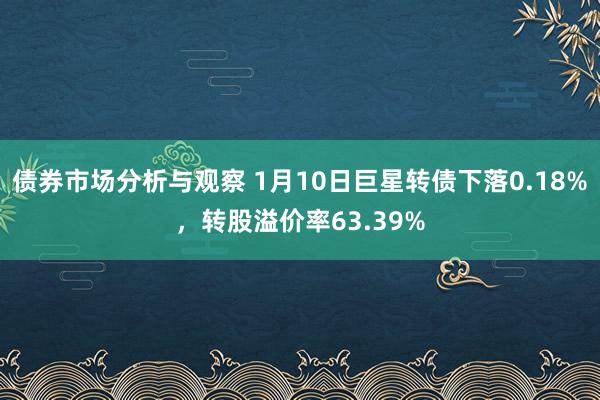 债券市场分析与观察 1月10日巨星转债下落0.18%，转股溢价率63.39%