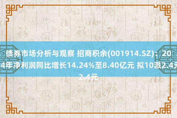 债券市场分析与观察 招商积余(001914.SZ)：2024年净利润同比增长14.24%至8.40亿元 拟10派2.4元