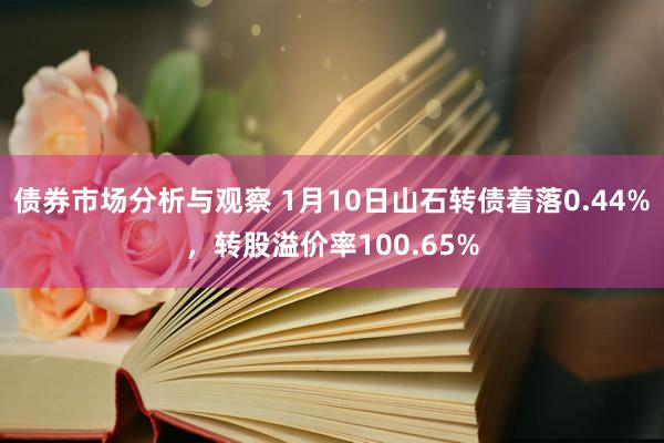 债券市场分析与观察 1月10日山石转债着落0.44%，转股溢价率100.65%