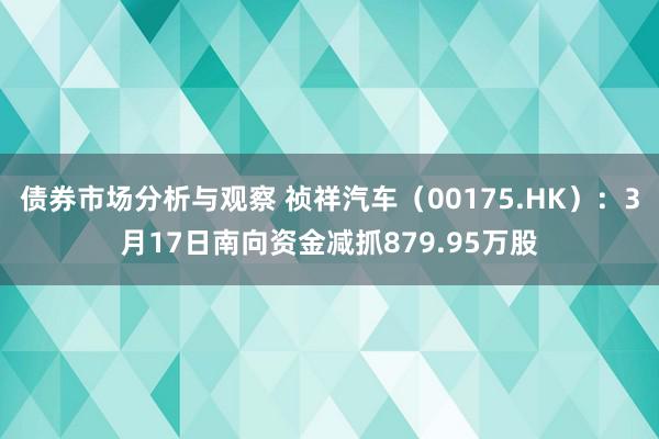 债券市场分析与观察 祯祥汽车（00175.HK）：3月17日南向资金减抓879.95万股