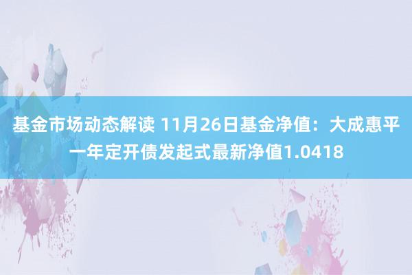 基金市场动态解读 11月26日基金净值：大成惠平一年定开债发起式最新净值1.0418