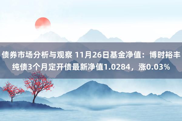 债券市场分析与观察 11月26日基金净值：博时裕丰纯债3个月定开债最新净值1.0284，涨0.03%