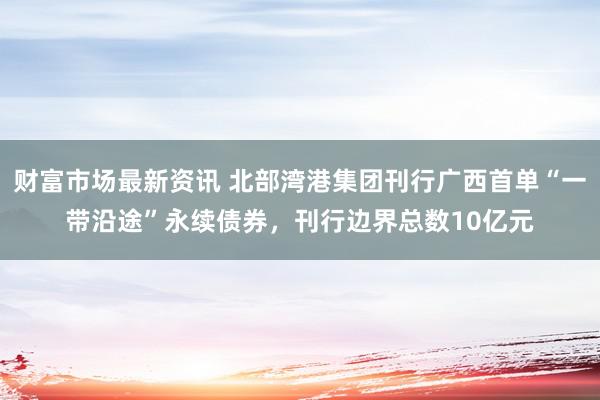 财富市场最新资讯 北部湾港集团刊行广西首单“一带沿途”永续债券，刊行边界总数10亿元