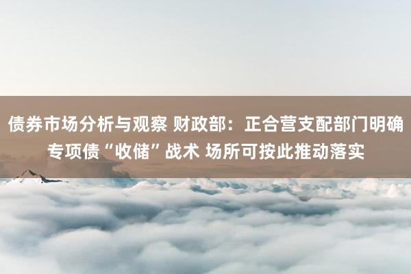 债券市场分析与观察 财政部：正合营支配部门明确专项债“收储”战术 场所可按此推动落实