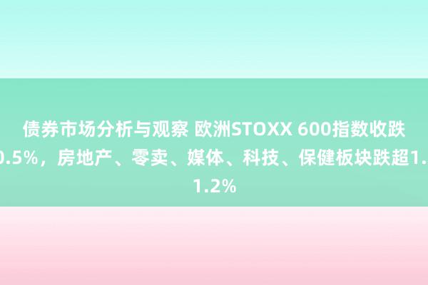 债券市场分析与观察 欧洲STOXX 600指数收跌超0.5%，房地产、零卖、媒体、科技、保健板块跌超1.2%