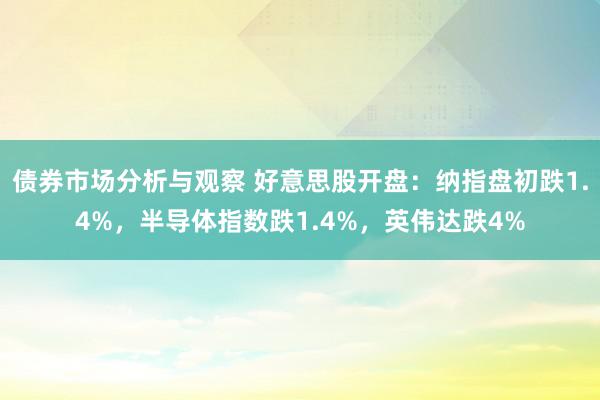 债券市场分析与观察 好意思股开盘：纳指盘初跌1.4%，半导体指数跌1.4%，英伟达跌4%