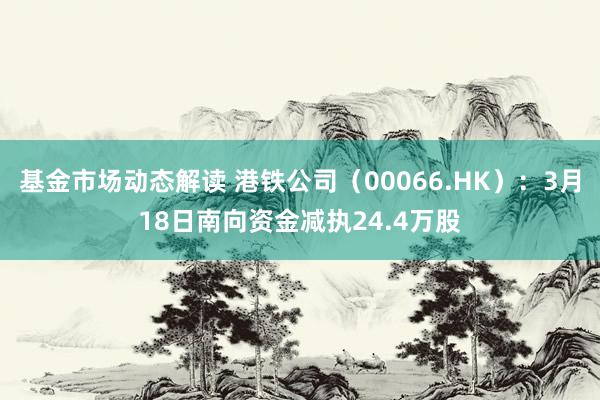 基金市场动态解读 港铁公司（00066.HK）：3月18日南向资金减执24.4万股