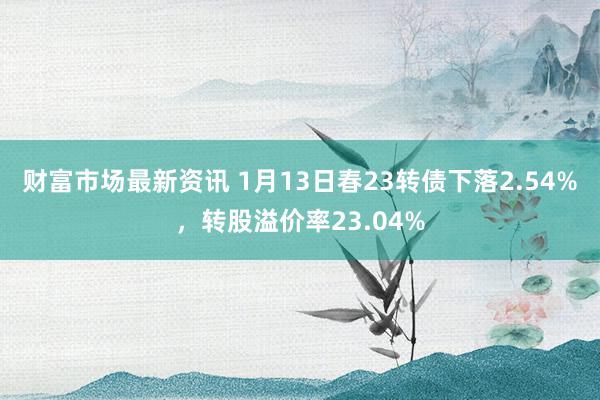 财富市场最新资讯 1月13日春23转债下落2.54%，转股溢价率23.04%