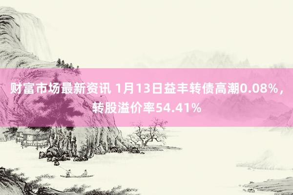 财富市场最新资讯 1月13日益丰转债高潮0.08%，转股溢价率54.41%