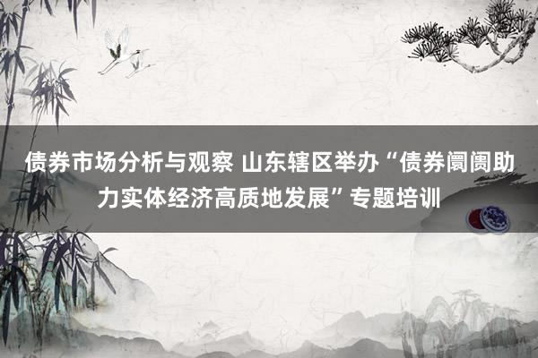 债券市场分析与观察 山东辖区举办“债券阛阓助力实体经济高质地发展”专题培训