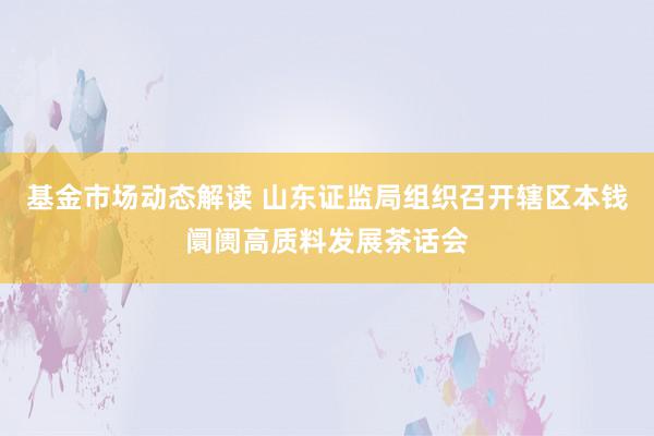 基金市场动态解读 山东证监局组织召开辖区本钱阛阓高质料发展茶话会