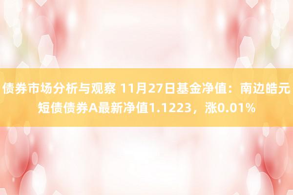 债券市场分析与观察 11月27日基金净值：南边皓元短债债券A最新净值1.1223，涨0.01%