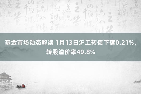 基金市场动态解读 1月13日沪工转债下落0.21%，转股溢价率49.8%