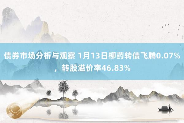 债券市场分析与观察 1月13日柳药转债飞腾0.07%，转股溢价率46.83%