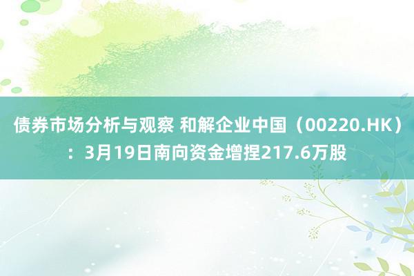 债券市场分析与观察 和解企业中国（00220.HK）：3月19日南向资金增捏217.6万股