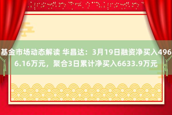 基金市场动态解读 华昌达：3月19日融资净买入4966.16万元，聚合3日累计净买入6633.9万元