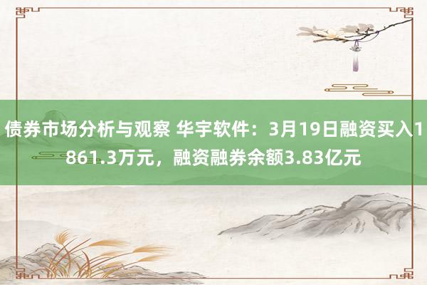 债券市场分析与观察 华宇软件：3月19日融资买入1861.3万元，融资融券余额3.83亿元